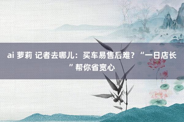 ai 萝莉 记者去哪儿：买车易售后难？“一日店长”帮你省宽心