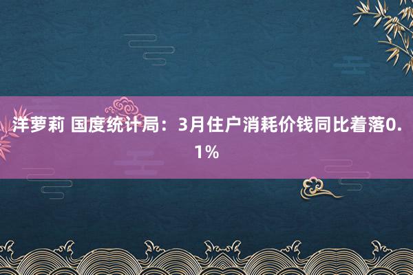 洋萝莉 国度统计局：3月住户消耗价钱同比着落0.1%