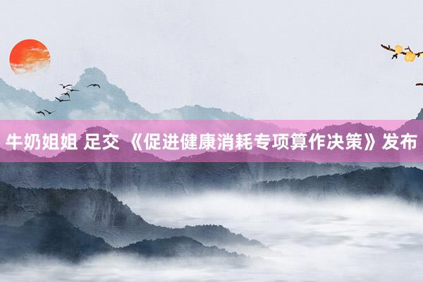 牛奶姐姐 足交 《促进健康消耗专项算作决策》发布