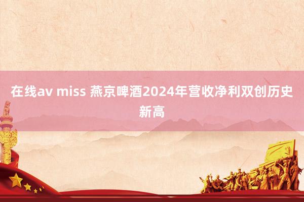 在线av miss 燕京啤酒2024年营收净利双创历史新高