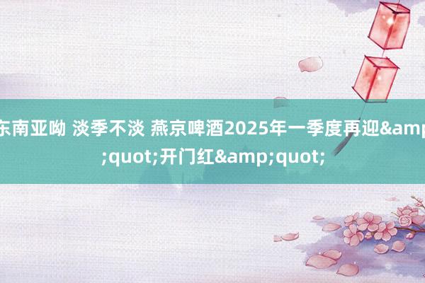 东南亚呦 淡季不淡 燕京啤酒2025年一季度再迎&quot;开门红&quot;