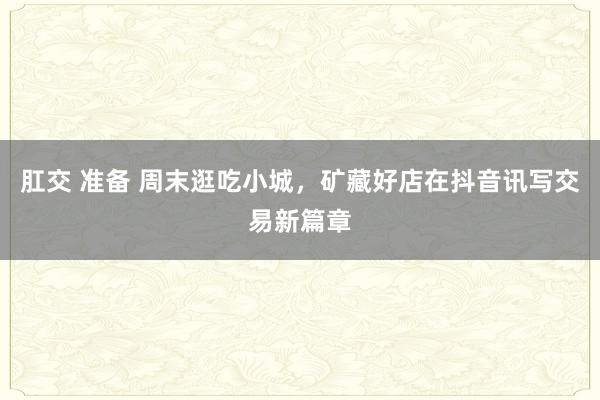 肛交 准备 周末逛吃小城，矿藏好店在抖音讯写交易新篇章