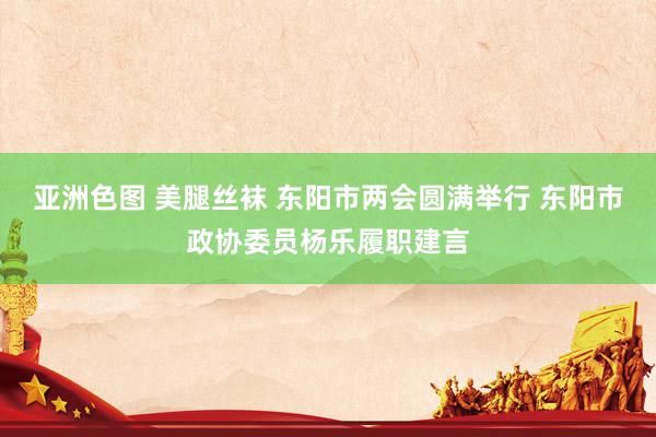 亚洲色图 美腿丝袜 东阳市两会圆满举行 东阳市政协委员杨乐履职建言