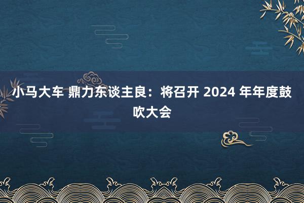 小马大车 鼎力东谈主良：将召开 2024 年年度鼓吹大会