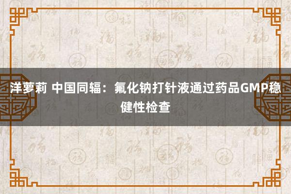 洋萝莉 中国同辐：氟化钠打针液通过药品GMP稳健性检查