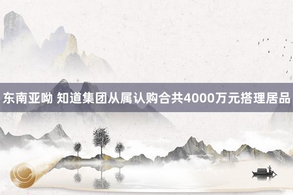 东南亚呦 知道集团从属认购合共4000万元搭理居品