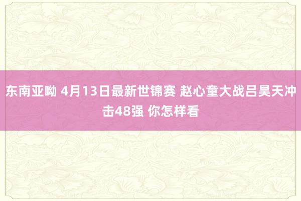 东南亚呦 4月13日最新世锦赛 赵心童大战吕昊天冲击48强 你怎样看