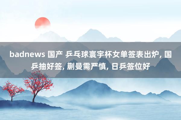 badnews 国产 乒乓球寰宇杯女单签表出炉, 国乒抽好签, 蒯曼需严慎, 日乒签位好