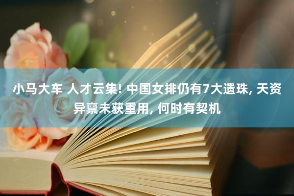 小马大车 人才云集! 中国女排仍有7大遗珠, 天资异禀未获重用, 何时有契机