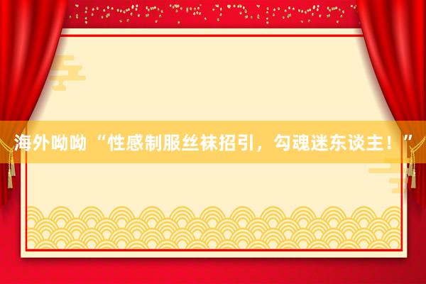 海外呦呦 “性感制服丝袜招引，勾魂迷东谈主！”