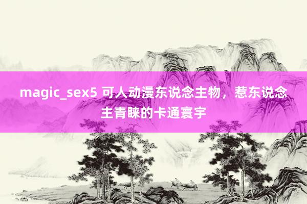 magic_sex5 可人动漫东说念主物，惹东说念主青睐的卡通寰宇