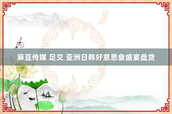 麻豆传媒 足交 亚洲日韩好意思食盛宴盘货
