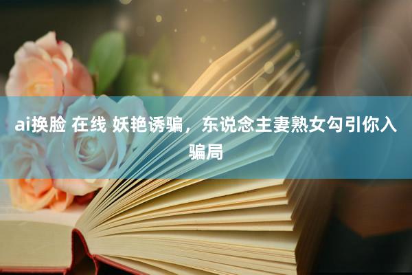 ai换脸 在线 妖艳诱骗，东说念主妻熟女勾引你入骗局