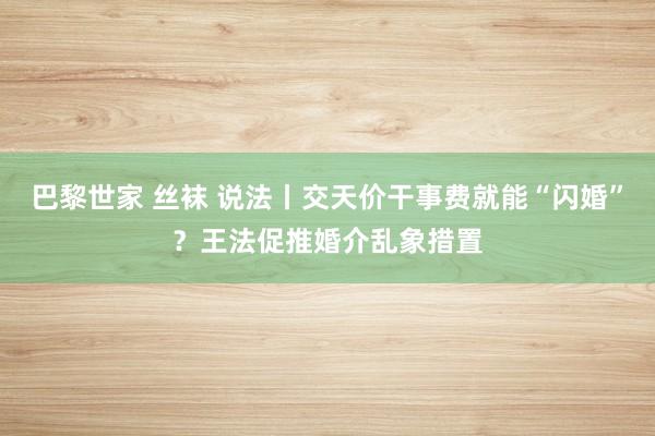巴黎世家 丝袜 说法丨交天价干事费就能“闪婚”？王法促推婚介乱象措置