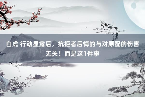 白虎 行动显露后，抗拒者后悔的与对原配的伤害无关！而是这1件事