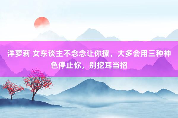 洋萝莉 女东谈主不念念让你撩，大多会用三种神色停止你，别挖耳当招