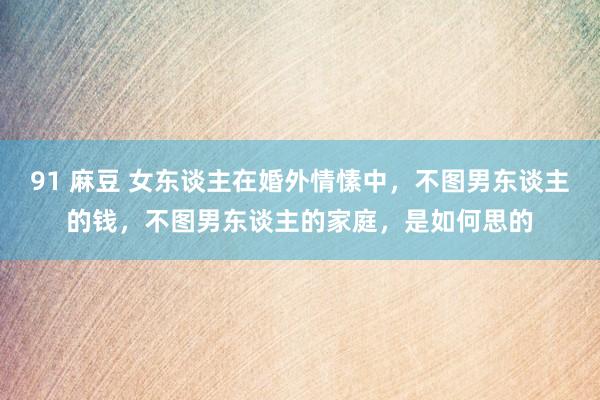 91 麻豆 女东谈主在婚外情愫中，不图男东谈主的钱，不图男东谈主的家庭，是如何思的