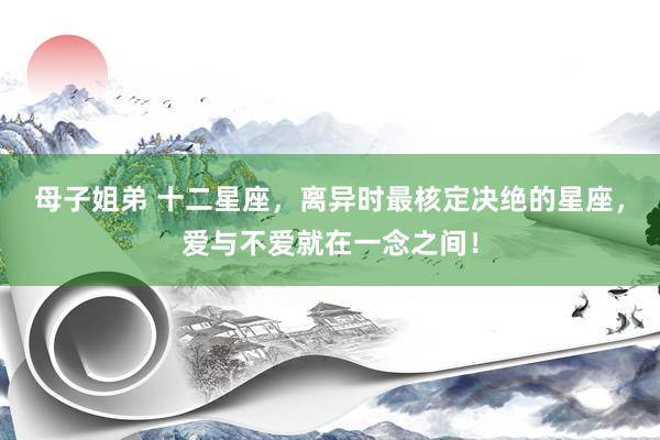 母子姐弟 十二星座，离异时最核定决绝的星座，爱与不爱就在一念之间！