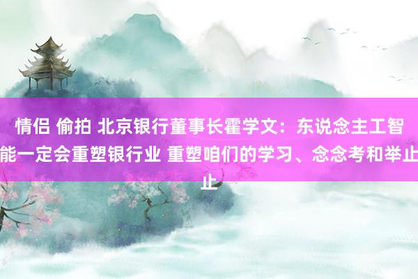 情侣 偷拍 北京银行董事长霍学文：东说念主工智能一定会重塑银行业 重塑咱们的学习、念念考和举止