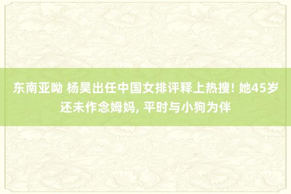 东南亚呦 杨昊出任中国女排评释上热搜! 她45岁还未作念姆妈, 平时与小狗为伴