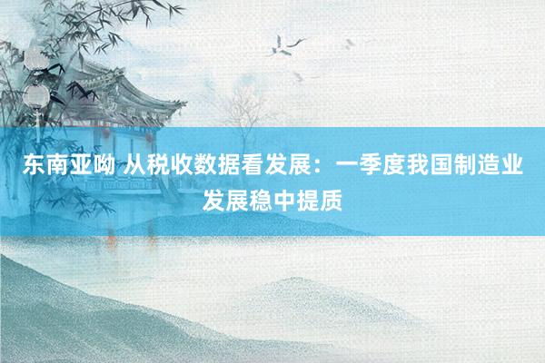 东南亚呦 从税收数据看发展：一季度我国制造业发展稳中提质