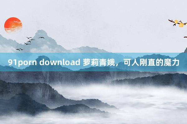 91porn download 萝莉青娥，可人刚直的魔力