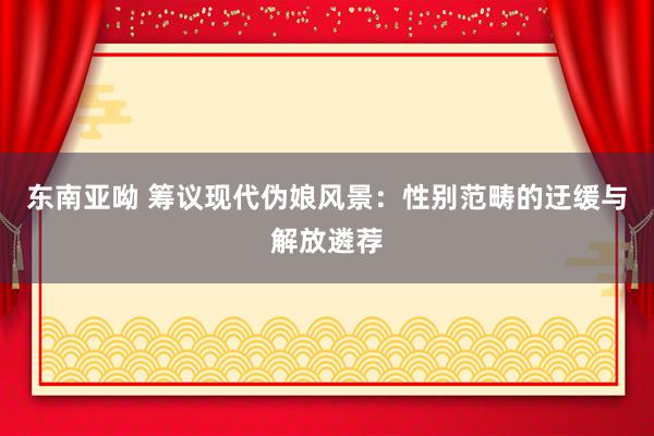 东南亚呦 筹议现代伪娘风景：性别范畴的迂缓与解放遴荐