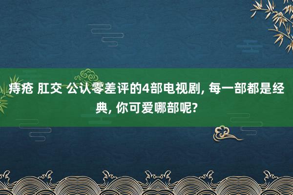 痔疮 肛交 公认零差评的4部电视剧， 每一部都是经典， 你可爱哪部呢?