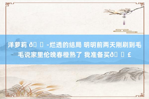 洋萝莉 😭烂透的结局 明明前两天刚刷到毛毛说家里伦晚春橙熟了 我准备买😣