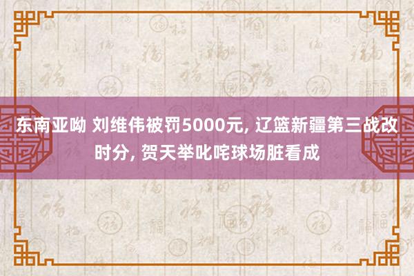 东南亚呦 刘维伟被罚5000元， 辽篮新疆第三战改时分， 贺天举叱咤球场脏看成