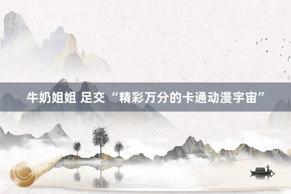 牛奶姐姐 足交 “精彩万分的卡通动漫宇宙”