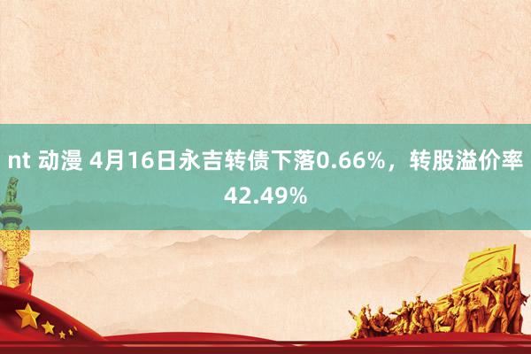 nt 动漫 4月16日永吉转债下落0.66%,转股溢价率42.49%