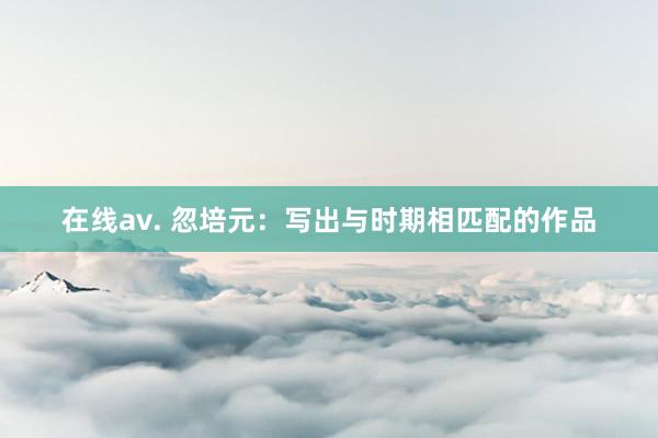 在线av. 忽培元：写出与时期相匹配的作品