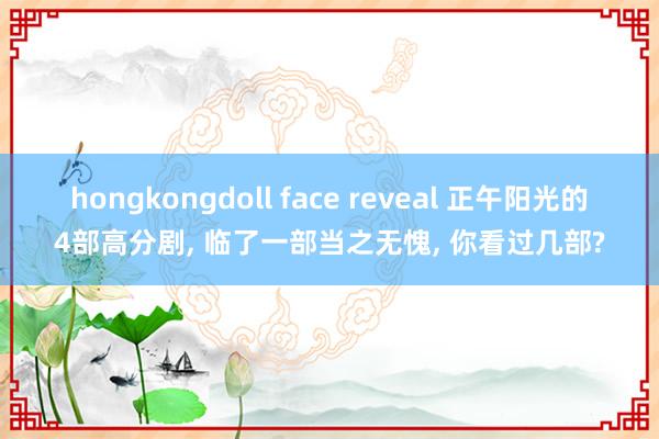 hongkongdoll face reveal 正午阳光的4部高分剧， 临了一部当之无愧， 你看过几部?