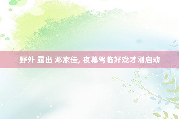 野外 露出 邓家佳， 夜幕驾临好戏才刚启动