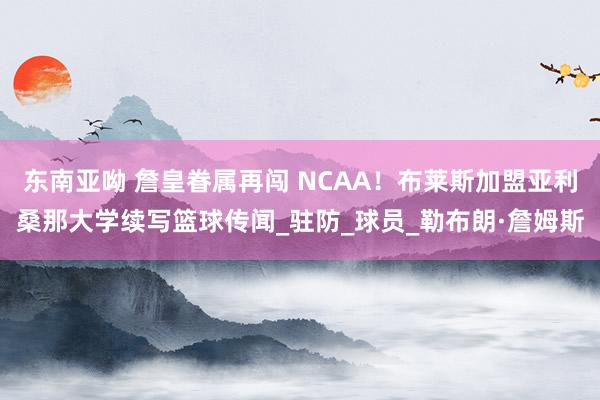 东南亚呦 詹皇眷属再闯 NCAA！布莱斯加盟亚利桑那大学续写篮球传闻_驻防_球员_勒布朗·詹姆斯