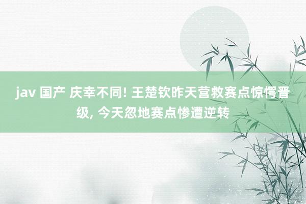 jav 国产 庆幸不同! 王楚钦昨天营救赛点惊愕晋级， 今天忽地赛点惨遭逆转