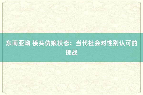 东南亚呦 接头伪娘状态：当代社会对性别认可的挑战