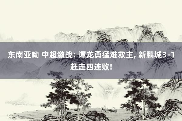 东南亚呦 中超激战: 谭龙勇猛难救主， 新鹏城3-1赶走四连败!