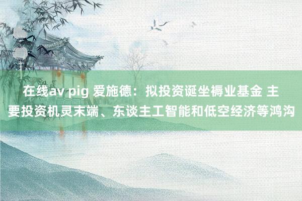 在线av pig 爱施德：拟投资诞坐褥业基金 主要投资机灵末端、东谈主工智能和低空经济等鸿沟