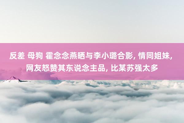 反差 母狗 霍念念燕晒与李小璐合影, 情同姐妹, 网友怒赞其东说念主品, 比某苏强太多