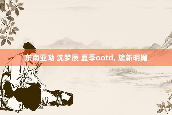 东南亚呦 沈梦辰 夏季ootd, 簇新明媚