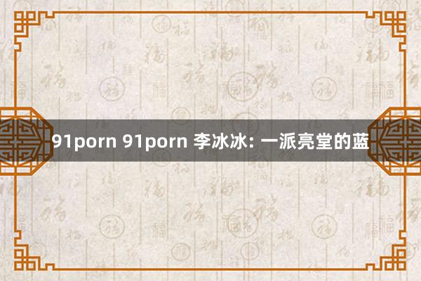 91porn 91porn 李冰冰: 一派亮堂的蓝