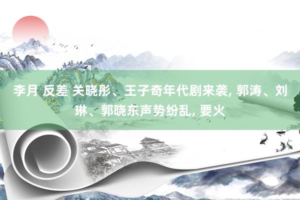 李月 反差 关晓彤、王子奇年代剧来袭, 郭涛、刘琳、郭晓东声势纷乱, 要火