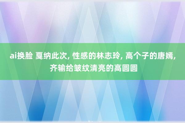 ai换脸 戛纳此次, 性感的林志玲, 高个子的唐嫣, 齐输给皱纹清亮的高圆圆