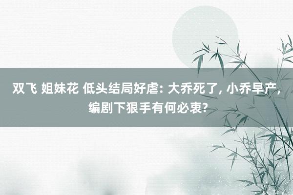 双飞 姐妹花 低头结局好虐: 大乔死了, 小乔早产, 编剧下狠手有何必衷?