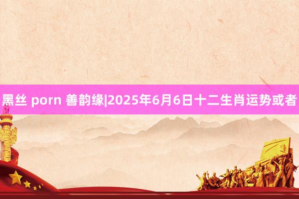 黑丝 porn 善韵缘|2025年6月6日十二生肖运势或者