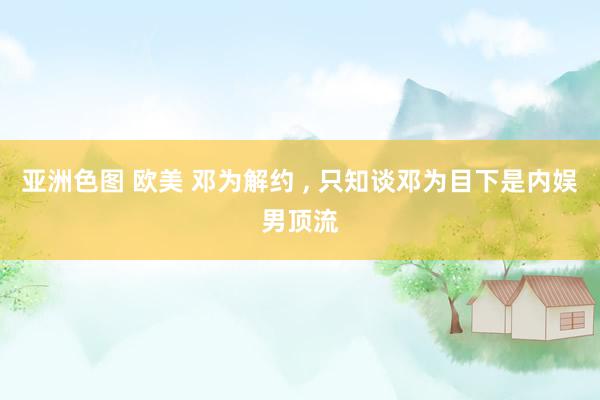 亚洲色图 欧美 邓为解约 , 只知谈邓为目下是内娱男顶流
