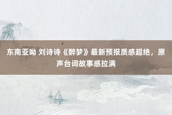 东南亚呦 刘诗诗《醉梦》最新预报质感超绝，原声台词故事感拉满