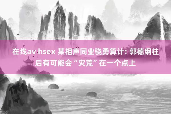 在线av hsex 某相声同业骁勇算计: 郭德纲往后有可能会“灾荒”在一个点上